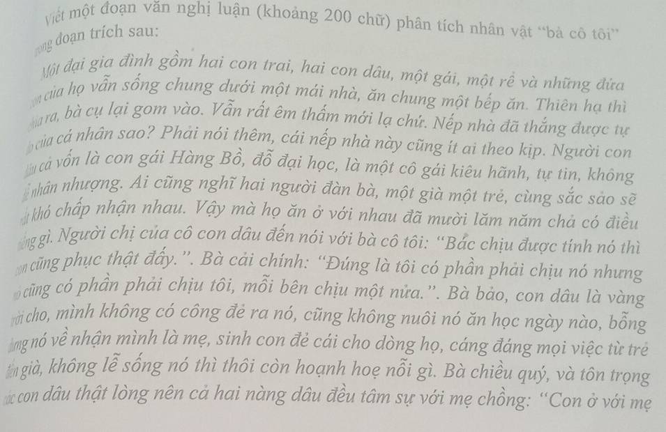 Mết một đoạn văn nghị luận (khoảng 200 chữ) phân tích nhân vật “bà cô tôi” 
rong doạn trích sau: 
Một đại gia đình gồm hai con trai, hai con dâu, một gái, một rề và những đứa 
của họ vẫn sống chung dưới một mái nhà, ăn chung một bếp ăn. Thiên hạ thì 
ara, bà cụ lại gom vào. Vẫn rất êm thấm mới lạ chứ. Nếp nhà đã thắng được tự 
của cá nhân sao? Phải nói thêm, cái nếp nhà này cũng ít ai theo kịp. Người con 
cả vốn là con gái Hàng Bồ, đỗ đại học, là một cô gái kiêu hãnh, tự tin, không 
nnhân nhượng. Ai cũng nghĩ hai người đàn bà, một già một trẻ, cùng sắc sảo sẽ 
khỏ chấp nhận nhau. Vậy mà họ ăn ở với nhau đã mười lăm năm chả có điều 
nggì. Người chị của cô con dầu đến nói với bà cô tôi: “Bắc chịu được tính nó thì 
cũng phục thật đẩy.”. Bà cải chính: “Đúng là tôi có phần phải chịu nó nhưng 
cũng có phần phải chịu tôi, mỗi bên chịu một nửa.”'. Bà bảo, con dâu là vàng 
cho, mình không có công đẻ ra nó, cũng không nuôi nó ăn học ngày nào, bỗng 
ng nó về nhận mình là mẹ, sinh con đẻ cái cho dòng họ, cáng đáng mọi việc từ trẻ 
ngià, không lễ sống nó thì thôi còn hoạnh hoẹ nỗi gì. Bà chiều quý, và tôn trọng 
# con dâu thật lòng nên cả hai nàng dâu đều tâm sự với mẹ chồng: “Con ở với mẹ