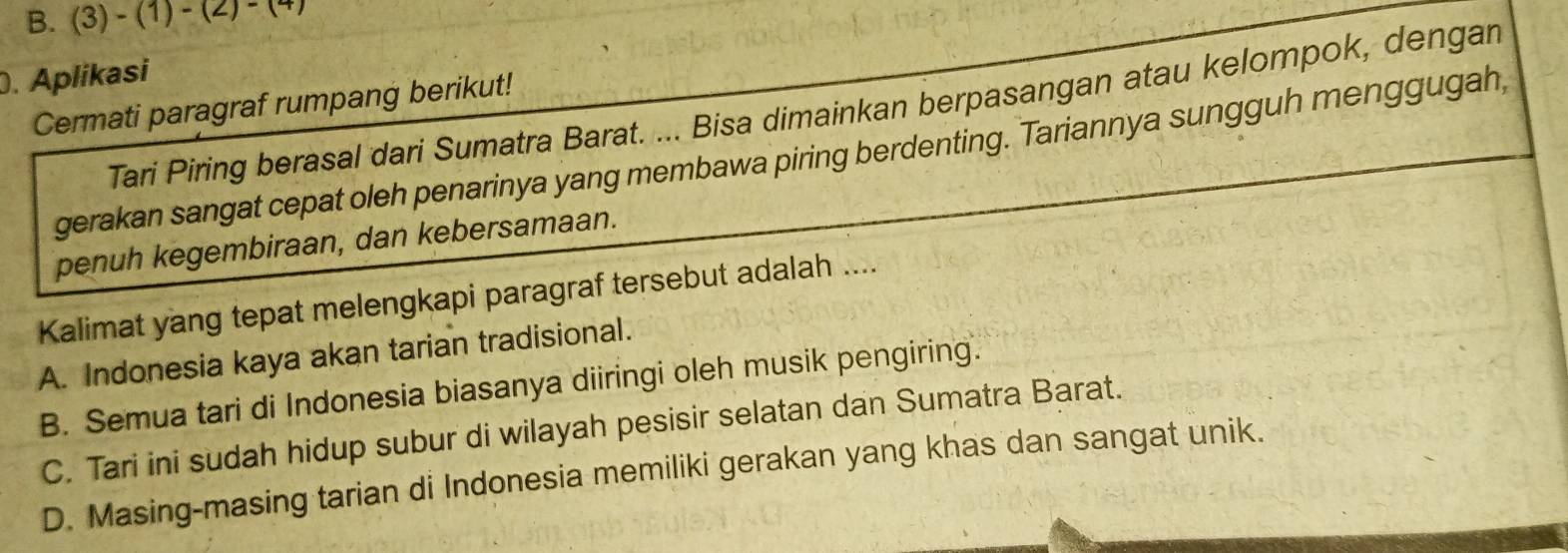 (3)-(1)-(2)-(4). Aplikasi
Cermati paragraf rumpang berikut!
Tari Piring berasal dari Sumatra Barat. ... Bisa dimainkan berpasangan atau kelompok, dengan
gerakan sangat cepat oleh penarinya yang membawa piring berdenting. Tariannya sungguh menggugah,
penuh kegembiraan, dan kebersamaan.
Kalimat yang tepat melengkapi paragraf tersebut adalah ....
A. Indonesia kaya akan tarian tradisional.
B. Semua tari di Indonesia biasanya diiringi oleh musik pengiring.
C. Tari ini sudah hidup subur di wilayah pesisir selatan dan Sumatra Barat.
D. Masing-masing tarian di Indonesia memiliki gerakan yang khas dan sangat unik.