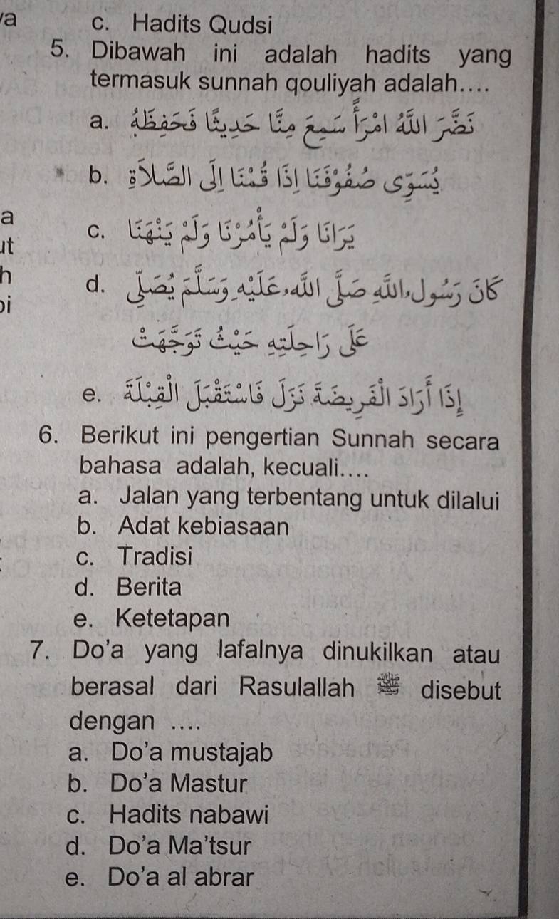 a c. Hadits Qudsi
5. Dibawah ini adalah hadits yang
termasuk sunnah qouliyah adalah....
a. dó B l f d 
b. :Suáii Ji leló (s) lszáó Gza
a c. Lgis ¡í; Ejaς JJ; El;

h d. jéi í síé,á| jé s|j SK
i
e. a çah Jräsu Je äs sf 15
6. Berikut ini pengertian Sunnah secara
bahasa adalah, kecuali….
a. Jalan yang terbentang untuk dilalui
b. Adat kebiasaan
c. Tradisi
d. Berita
e. Ketetapan
7. Do'a yang lafalnya dinukilkan atau
berasal dari Rasulallah disebut
dengan ....
a. Do’a mustajab
b. Do'a Mastur
c. Hadits nabawi
d. Do'a Ma'tsur
e. Do'a al abrar