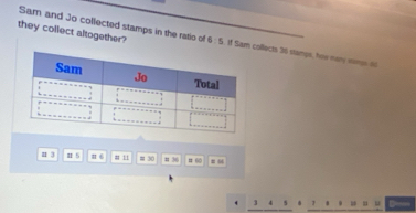 they collect altogether? 
Sam and Jo collected stamps in the ratio of 6:5 M Sam collects 36 stamps, how nary ims = 
u 3 # 5 # 6 # 11 = 30 # 36 # 60 #
3 4 s 1