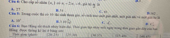 Cầu 4: Cho cập số nhân (u_n) có u_1=2; u_7-6 5, giá trị m là D. 1.
A. 27. B. 54. C. 81. D. 162.
Cầu 5: Trong cuộc thi có 10 thi sinh tham gia, số cách trao một giải nhất, một giải nhì và một giải ba là
A. 10^3.
C.
B. 3.10 A_n^3. D. C_(18)^3. 
Câu 6: Ban Hằng rất thích nhảy hiện đại. Thời gian tập nhây mỗi ngày trong thời gian gần đây của bạn
Hãng được thống kê lại ở bằng sau:
Thời gian (phút) (20:25) [25:30) (30:35) (35:40) (40,45)