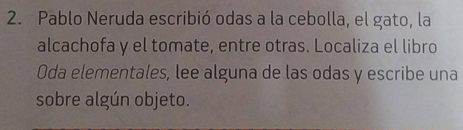 Pablo Neruda escribió odas a la cebolla, el gato, la 
alcachofa y el tomate, entre otras. Localiza el libro 
Oda elementales, lee alguna de las odas y escribe una 
sobre algún objeto.