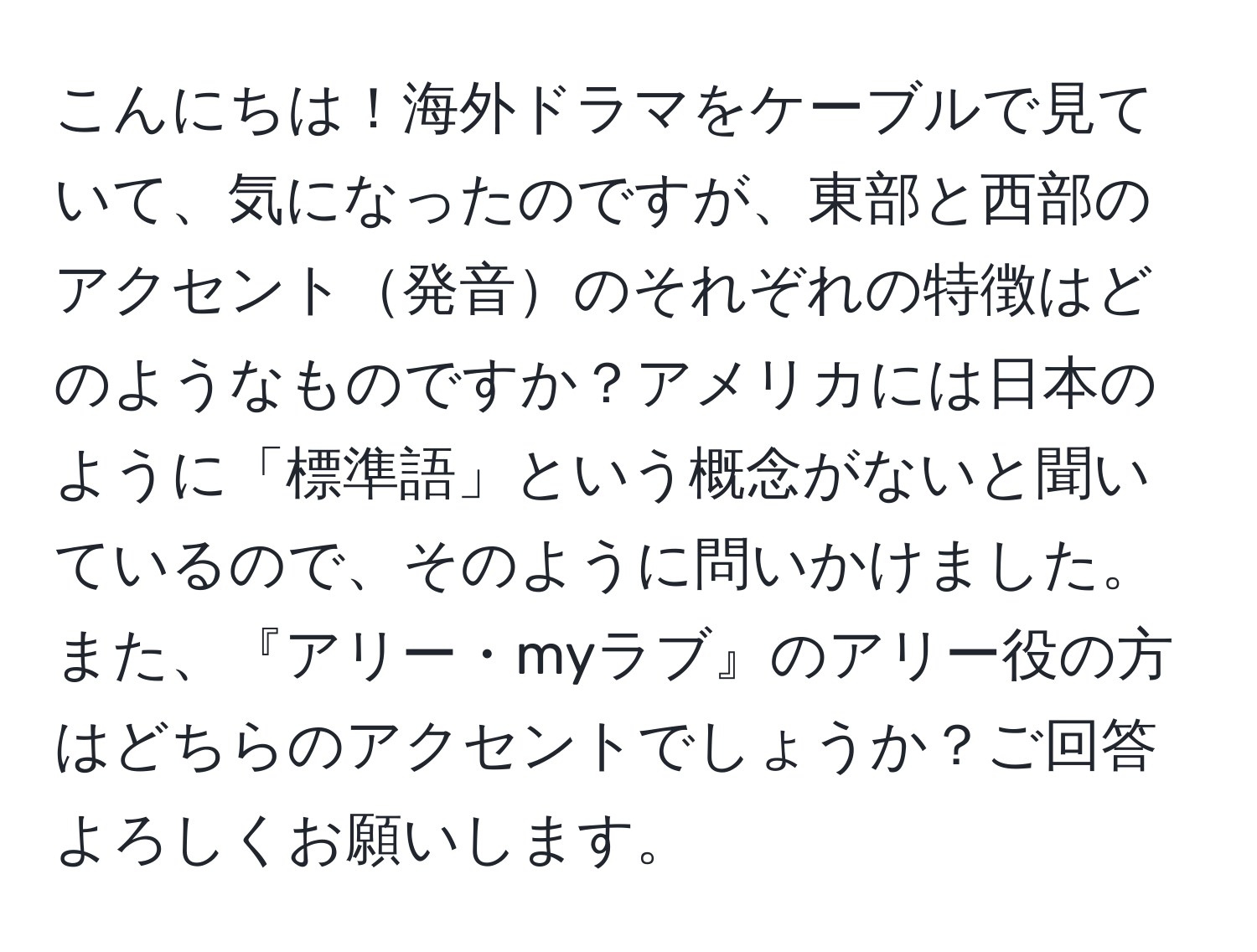 こんにちは！海外ドラマをケーブルで見ていて、気になったのですが、東部と西部のアクセント発音のそれぞれの特徴はどのようなものですか？アメリカには日本のように「標準語」という概念がないと聞いているので、そのように問いかけました。また、『アリー・myラブ』のアリー役の方はどちらのアクセントでしょうか？ご回答よろしくお願いします。