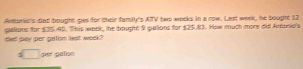 Antonio's dad bought gas for their family's ATV two weeks in a now. Last week, he bought 12
galions for $35.41. This week, he bought 9 galions for $25.83. How much more did Antonio's 
dad gay par galion fast week? 
□ per galion