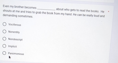 Even my brother becomes _about who gets to read the books. He 
shouts at me and tries to grab the book from my hand. He can be really loud and
demanding sometimes.
Vociferous
Nonentity
Nondescript
Implicit
Parsimonious