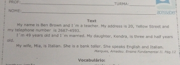 PROF:_ TURMA: 
_ 
NOME: _acessaber! 
Text 
My name is Ben Brown and I'm a teacher. My address is 20, Yellow Street and 
my telephone number is 2687-4593. 
I'm 49 years old and I'm married. My daughter, Kendra, is three and half years 
olld . 
My wife, Mia, is Italian. She is a bank teller. She speaks English and Italian. 
Marques, Amadeu. Ensino Fundemental IJ. Pág. 12 
Vocabulário: