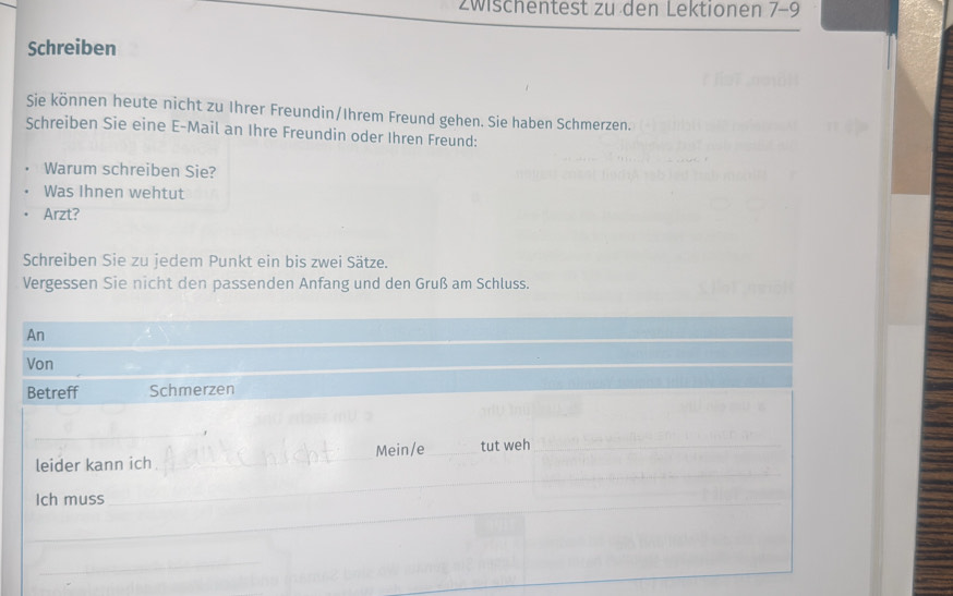 zwischentest zu den Lektionen 7-9
Schreiben 
Sie können heute nicht zu Ihrer Freundin/Ihrem Freund gehen. Sie haben Schmerzen. 
Schreiben Sie eine E-Mail an Ihre Freundin oder Ihren Freund: 
Warum schreiben Sie? 
Was Ihnen wehtut 
Arzt? 
Schreiben Sie zu jedem Punkt ein bis zwei Sätze. 
Vergessen Sie nicht den passenden Anfang und den Gruß am Schluss. 
An 
Von 
Betreff Schmerzen 
_ 
_ 
leider kann ich _Mein/e _tut weh_ 
_ 
_ 
Ich muss_ 
_ 
_