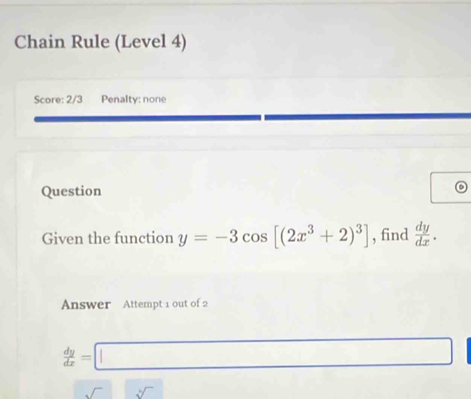 Chain Rule (Level 4) 
Score: 2/3 Penalty: none 
Question 
D 
Given the function y=-3cos [(2x^3+2)^3] , find  dy/dx . 
Answer Attempt 1 out of 2
 dy/dx =□ □  
□  
sqrt() sqrt[4]()