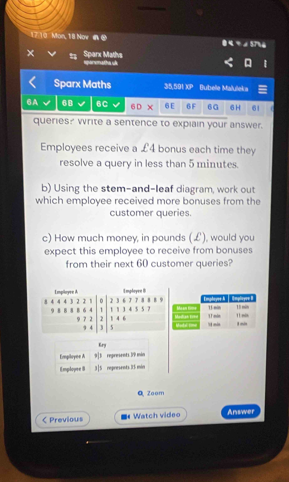 7 10 Mon, 18 Nov đ ④ 
57%6 
× Sparx Maths 
sparxmaths.uk 
Sparx Maths 35,591 XP Bubele Maluleka 
6A 6B 6C 6D* 6E 6 F 6G 6 H 61
queries? write a sentence to expiain your answer. 
Employees receive a £4 bonus each time they 
resolve a query in less than 5 minutes. 
b) Using the stem-and-leaf diagram, work out 
which employee received more bonuses from the 
customer queries. 
c) How much money, in pounds (£), would you 
expect this employee to receive from bonuses 
from their next 60 customer queries? 
Zoom 
Previous Watch video Answer