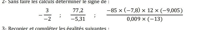 2- Sans faire les calculs déterminer le signe de :
- 3/-2 ;  (77,2)/-5,31 ;  (-85* (-7,8)* 12* (-9,005))/0,009* (-13) 
3- Recopier et compléter les égalités suivantes :