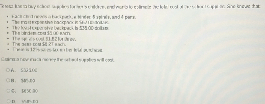 Teresa has to buy school supplies for her 5 children, and wants to estimate the total cost of the school supplies. She knows that:
Each child needs a backpack, a binder, 6 spirals, and 4 pens.
The most expensive backpack is $62.00 dollars.
The least expensive backpack is $36.00 dollars.
The binders cost $5.00 each.
The spirals cost $1.62 for three.
The pens cost $0.27 each.
There is 12% sales tax on her total purchase.
Estimate how much money the school supplies will cost.
A. $325.00
B. $65,00
C. $650,00
D. $585.00