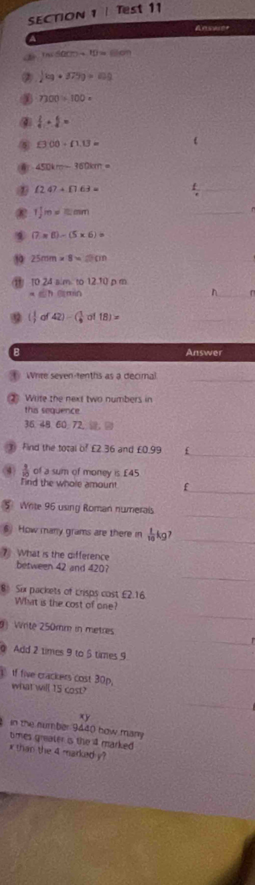 Test 11 
Answer
m≤ ≤ 600+10=600
②  1/2 kg+373
7300/ 100=
@  2/4 + 6/4 =
63.00+(1.13=
_
450km-360km=
, (2.47+prodlimits 63=
 f/e  _
1 1/2 
_
(7* 8)-(5* 6)=
25mm* 8=200
1024.8m.t 12.10 p m
=clohmin
n 
o 42)-( 1/9  (18)=
_ 
8 Answer 
Write seven-tenths as a decimal 
Write the next two numbers in 
this sequence
36 48 60 72 ， ， 
_ 
Find the total of £2 36 and £0.99
(4) a of a sum of money is £45
Find the whole amount f_ 
_ 
5 Write 96 using Roman numerals 
6 How many grams are there in  1/10 k _ 
7 What is the difference 
_ 
between 42 and 420? 
8 Six packets of crisps cost £2.16
_ 
What is the cost of one? 
Write 250mm in metres
_ 
Add 2 times 9 to β times 9. 
If five crackers cost 30p, 
what will 15 cost?
xy
in the number 9440 how many 
times greater is the 4 marked
x than the 4 marked y?