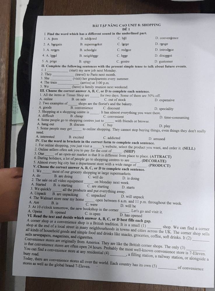 Bài tập nâng caQ unit 8: shopping
Để 1
I. Find the word which has a different sound in the underlined part.
1. A. item B. addicted C. bjll D. convenience
2. A. bargain B. supermarket C. large D. range
3. A. return B. schedyle C. reduce D. introduce
4. A. loud B. neighbour C. hour D. discount
5. A. prige B. spicy C. gentre D. gustomer
II. Complete the following sentences with the present simple tense to talk about future events.
1. I_ (start) my new job next Monday.
2. They _(travel) to Paris next month.
3. She_ (visit) her grandparents every summer.
4. The train_ (arrive) at 3:00 p.m
5. We _(have) a family reunion next weekend.
III. Choose the correct answer A, B, C, or D to complete each sentence.
1. All the items at Timan Shop are _for two days. Some of them are 50% off.
A. online B. on sale C. out of stock D. expensive
2. Two examples of_ shops are the florist's and the bakery.
A. goods B. convenience C. discount D. speciality
3. Shopping at a shopping centre is _. It has almost everything you want there.
A. difficult B. cheap C. convenient D. time-consuming
4. Some people go to shopping centres just to_ with friends or browse.
A. hang out B. discuss C. buy D. play
5. Some people may get _to online shopping. They cannot stop buying things, even things they don't really
need.
A. interested B. excited C. addicted D. amused
IV. Use the word in brackets in the correct form to complete each sentence.
1. For online shopping, you just visit a_ 's website, select the product you want, and order it. (SELL)
2. Online sellers often ask you to pay for the cost of _. (SHIP)
3. One _of an open-air market is that It is different from place to place. (ATTRACT)
4. During holidays, a lot of people go to shopping centres to see _. (DECORATE)
5. Almost every big city has a department store with a wide range of . (PRODUCT)
V. Choose the correct answer A, B, C, or D to complete each sentence.
1. We _most of our grocery shopping at large supermarkets.
A. do B. are doing C. will do D. is doing
2. The sale on all video equipment _on Monday next week.
A. Started B. is starting C. are starting D. starts
3. We quickly_ all the products and put everything away.
A. Unpack B. are unpacking C. unpacked D. will unpack
4. The Walmart store near my home _open between 6 a.m. and 11 p.m. throughout the week.
A. Are B. is C. were D. will be
5. At 10 o'clock tomorrow, the new bookshop in the corner . Let's go and visit it.
A. Opens B. opened C. is open D. has opened
VI. Read the text and decide which answer A, B, C, or D best fills each gap.
A corner shop or a convenience shop is a British tradition. It is a small (1) shop. We can find a corner
shop at the end of a local street in many neighbourhoods in towns and cities across the UK. The corner shop sells
all kinds of household goods and simple food and drinks like snacks, groceries, coffee, soft drinks. It (2)
sells newspapers, magazines, and cigarettes.
Convenience stores are originally from America. They are like the British corner shops. The only (3)_
is that convenience stores are often open 24 hours. Probably the most well-known convenience store is 7-Eleven.
You can find a convenience store at any residential (4) _, a filling station, a railway station, or alongside a
busy road.
Today, there are convenience stores all over the world. Each country has its own (5) _of convenience
stores as well as the global brand 7-Eleven.