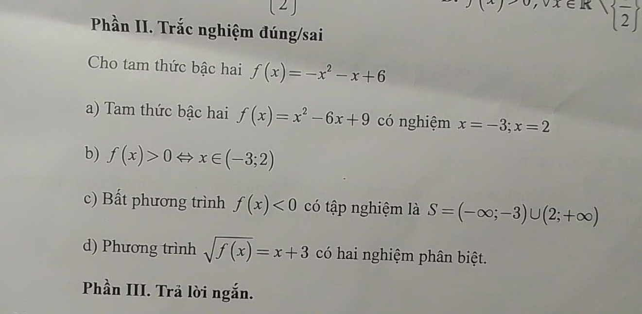 (2)
eK| frac 2
Phần II. Trắc nghiệm đúng/sai 
Cho tam thức bậc hai f(x)=-x^2-x+6
a) Tam thức bậc hai f(x)=x^2-6x+9 có nghiệm x=-3;x=2
b) f(x)>0 x∈ (-3;2)
c) Bất phương trình f(x)<0</tex> có tập nghiệm là S=(-∈fty ;-3)∪ (2;+∈fty )
d) Phương trình sqrt(f(x))=x+3 có hai nghiệm phân biệt. 
Phần III. Trả lời ngắn.