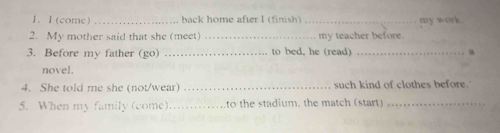 (come) _back home after I (finish) _my work. 
2. My mother said that she (meet) _my teacher before. 
3. Before my father (go) _to bed, he (read) _a 
novel. 
4. She told me she (not/wear) _such kind of clothes before. 
5. When my family (come)_ to the stadium. the match (start)_