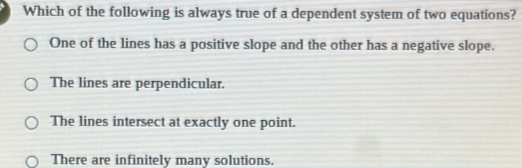 Which of the following is always true of a dependent system of two equations?
One of the lines has a positive slope and the other has a negative slope.
The lines are perpendicular.
The lines intersect at exactly one point.
There are infinitely many solutions.