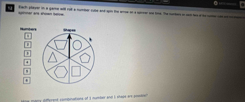 KA3EGR#1SOS o 
12 
spinner are shown below. Each player in a game will roll a number cube and spin the arrow on a spinner one time. The numbers on each face of the number cube and the meses o 
Numbers
1
2
3
4
s
6
How many different combinations of 1 number and 1 shape are possible?