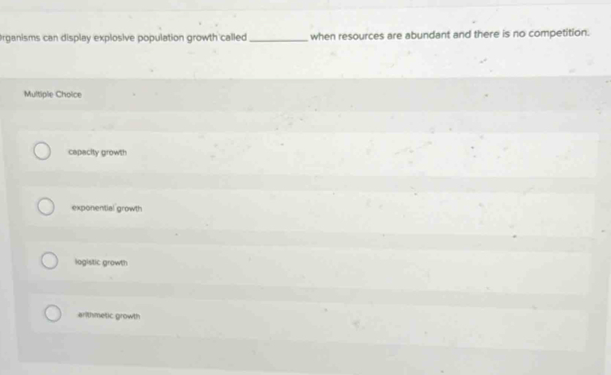 Organisms can display explosive population growth called _when resources are abundant and there is no competition.
Multiple Choice
capacity growth
exponential growth
logistic growth
arithmetic growth