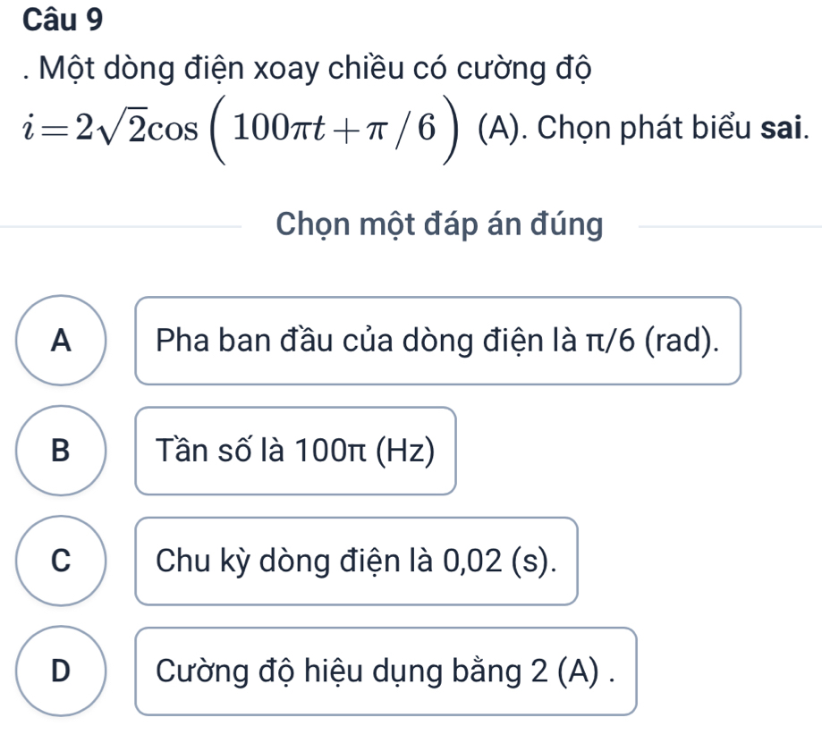 Một dòng điện xoay chiều có cường độ
i=2sqrt(2)cos (100π t+π /6)(A). Chọn phát biểu sai.
Chọn một đáp án đúng
A Pha ban đầu của dòng điện là π/6 (rad).
B Tần số là 100π (Hz)
C Chu kỳ dòng điện là 0,02 (s).
D Cường độ hiệu dụng bằng 2 (A).