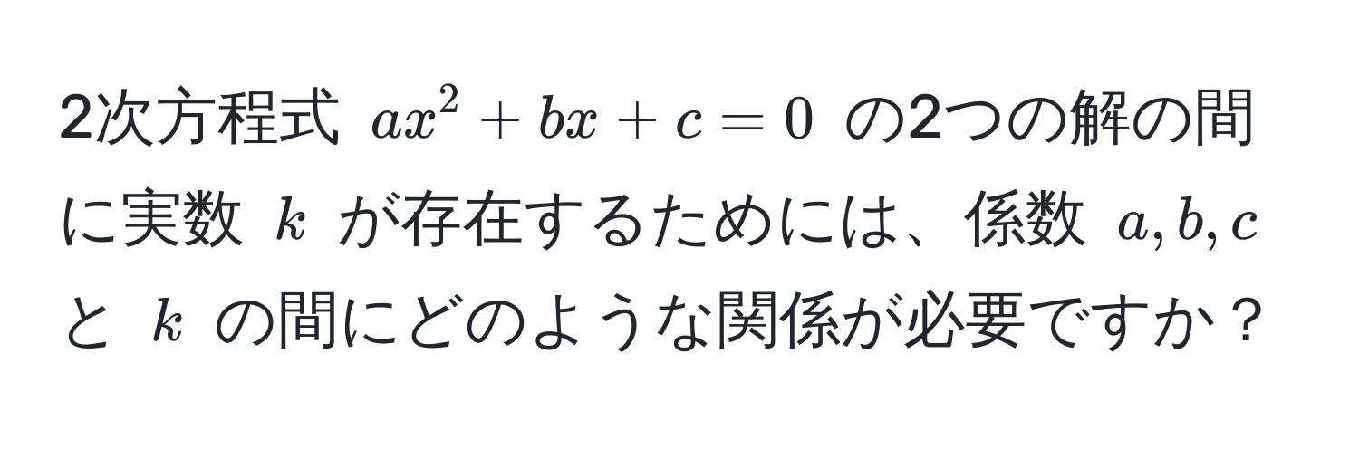 2次方程式 $ax^2+bx+c=0$ の2つの解の間に実数 $k$ が存在するためには、係数 $a, b, c$ と $k$ の間にどのような関係が必要ですか？