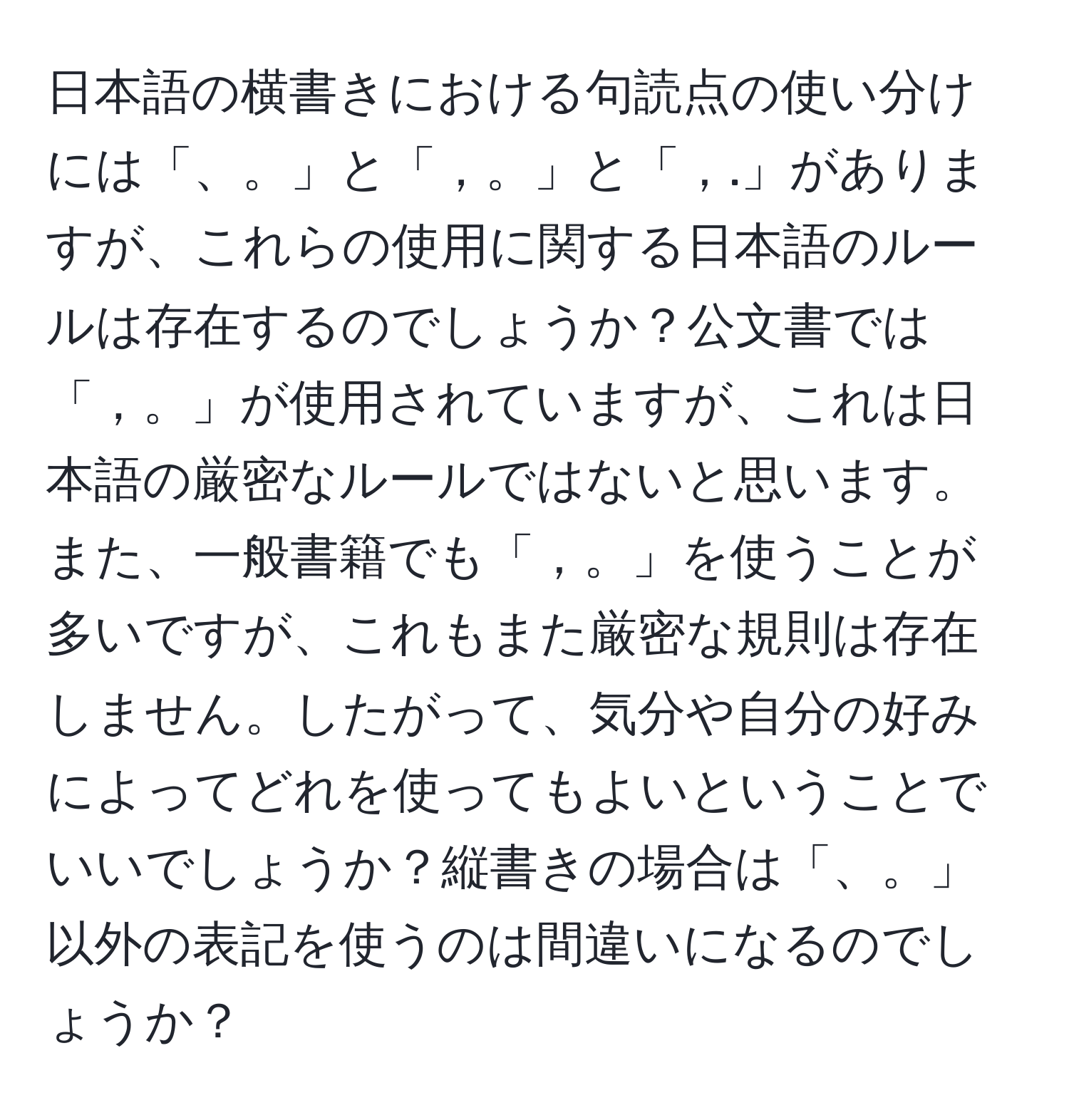 日本語の横書きにおける句読点の使い分けには「、。」と「，。」と「，.」がありますが、これらの使用に関する日本語のルールは存在するのでしょうか？公文書では「，。」が使用されていますが、これは日本語の厳密なルールではないと思います。また、一般書籍でも「，。」を使うことが多いですが、これもまた厳密な規則は存在しません。したがって、気分や自分の好みによってどれを使ってもよいということでいいでしょうか？縦書きの場合は「、。」以外の表記を使うのは間違いになるのでしょうか？