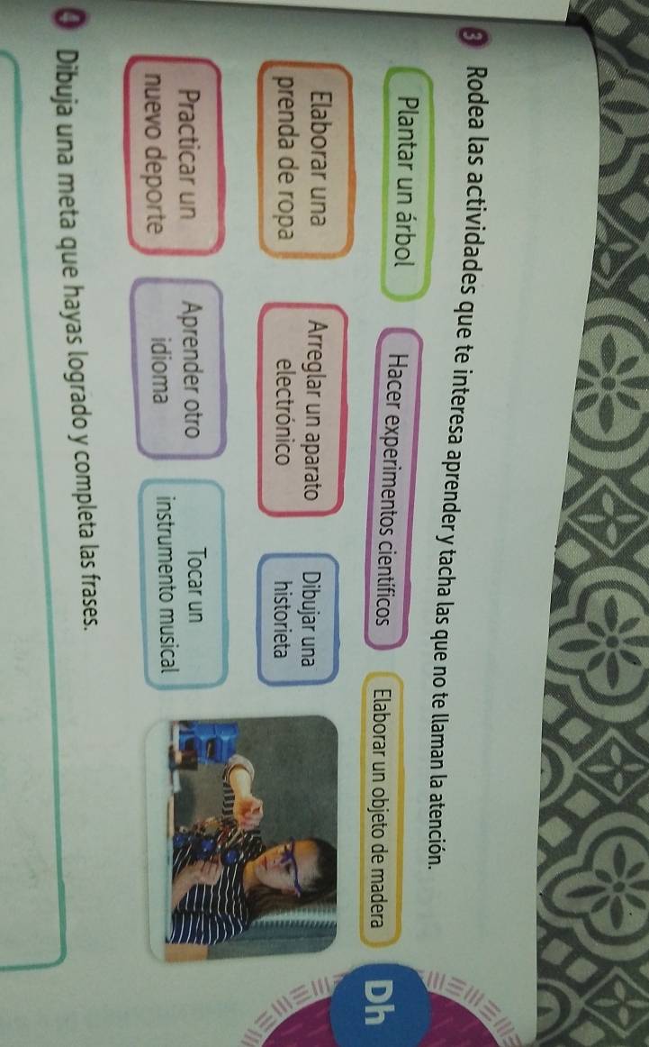 Rodea las actividades que te interesa aprender y tacha las que no te llaman la atención. 
a 
Plantar un árbol Hacer experimentos científicos Elaborar un objeto de madera Dh 
Elaborar una Arreglar un aparato Dibujar una 
prenda de ropa electrónico historieta 
Practicar un Aprender otro Tocar un 
nuevo deporte idioma instrumento musical 
④ Dibuja una meta que hayas logrado y completa las frases.