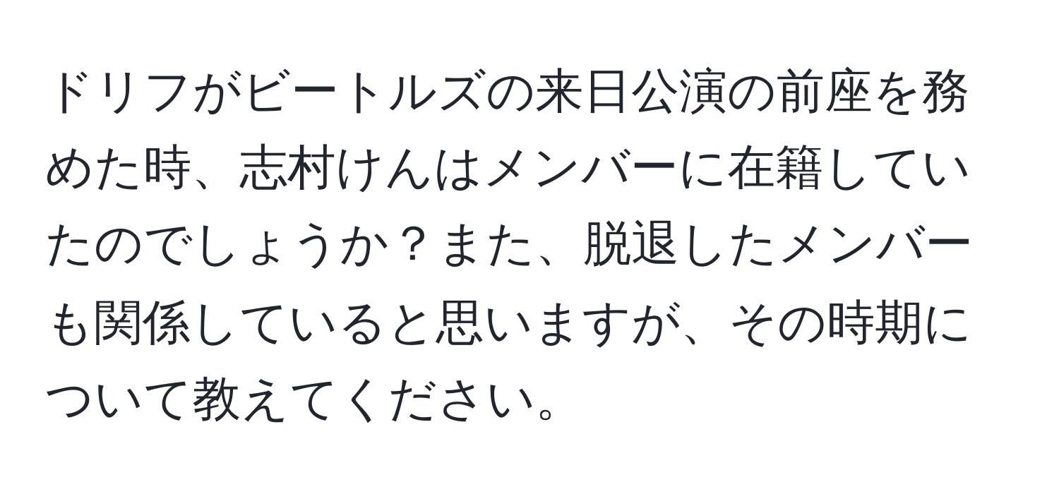 ドリフがビートルズの来日公演の前座を務めた時、志村けんはメンバーに在籍していたのでしょうか？また、脱退したメンバーも関係していると思いますが、その時期について教えてください。