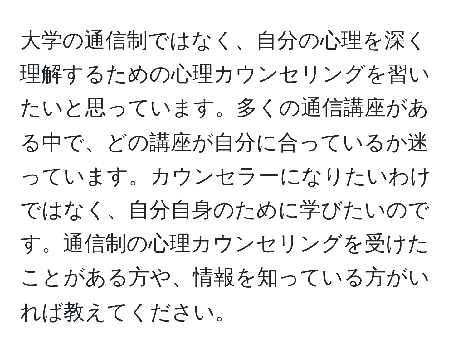 大学の通信制ではなく、自分の心理を深く理解するための心理カウンセリングを習いたいと思っています。多くの通信講座がある中で、どの講座が自分に合っているか迷っています。カウンセラーになりたいわけではなく、自分自身のために学びたいのです。通信制の心理カウンセリングを受けたことがある方や、情報を知っている方がいれば教えてください。