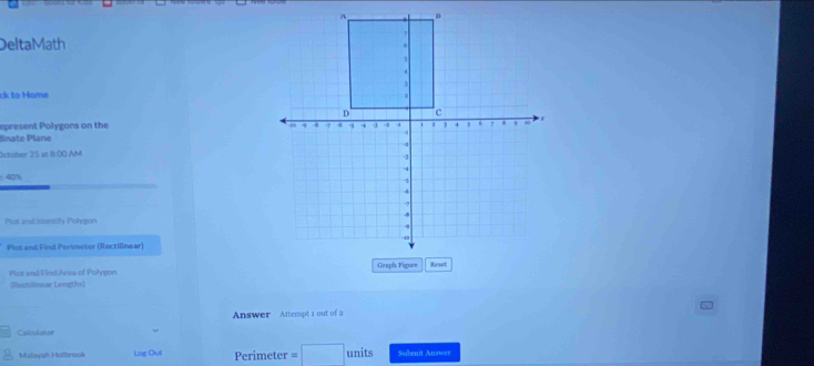 DeltaMath 
ck to Hame 
epresent Polygons on the 
dinate Plane 
xtober 25 ot 8:00 AM
40%
Plet ad isentify Polypon 
Plot and Find Perimetor (Rectilinear) 
Plot and Find Arca of Polygon 
(Rustilioear Lengths) 
Answer Attempt 1 out of 2 
Calet dator 
Malayah Holbrook Log Out Perimeter s units Subenit Answer