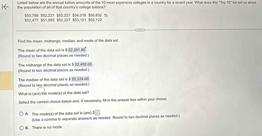 Listed below are the annual tuition amounts of the 10 most expensive colleges in a country for a recent year. What does this "Top 10° list tell us about
the population of all of that country's college tuitions?
$50,786 $52,221 $52,227 $54,018 $50,832 □
$52,471 $51,993 $52,227 $53,121 $52,122
Find the mean, midrange, median, and mode of the data set.
The mean of the data set is $ 52,201.80
(Round to two decimal places as needed.)
The midrange of the data set is $ 52,402.00.
(Round to two decimal places as needed.)
The median of the data set is $ 52,224.00.
(Round to two decimal places as needed.)
What is (are) the mode(s) of the data set?
Select the correct choice below and, if necessary, fill in the answer box within your choice.
A. The mode(s) of the data set is (are) $
(Use a comma to separate answers as needed. Round to two decimal places as needed.)
B. There is no mode.