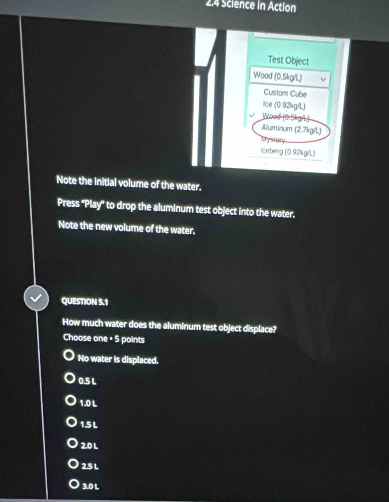 2.4 Science in Action
Test Object
Wood (0.5kg/L)
Custom Cube
Ice (0.92kg/L)
Wood (0.5kg/L)
Aluminum (2.7kg/L)
Mystory
Iceberg (0.92kg/L)
Note the initial volume of the water.
Press 'Play' to drop the aluminum test object into the water.
Note the new volume of the water.
QUESTION 5.1
How much water does the aluminum test object displace?
Choose one • 5 points
No water is displaced.
0.5 L
1.0 L
1.5 L
2.0 L
2.5 L
3.0 L