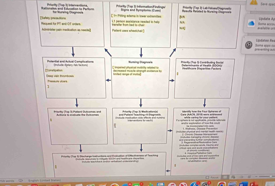 Save spac
Priority (Top 3) Interventions, Priority (Top 3) Information/Findings/ Priority (Top 3) Lab Values/Diagnostic
Rationales and Education to Perform Signs and Symptoms (Cues) Results Related to Nursing Diagnosis
for Nursing Diagnosis
[ 1+ Pitting edema in lower extremities NM Update Ap
[Safety precautions L1 person assistance needed to help N/A Some accol
Request for PT and OT orders transfer from bed to chair available un
Administer pain medication as needed Patient uses wheelchair] N/A]
Updates Rea
Some apps cu
preventing aut
Potential and Actual Complications Nursing Diagnosis Priority (Top 3) Contributing Social
(Include dietary risk factors) [ Impaired physical mobility related to Determinants of Health (SDOH)/
Healthcare Disparities Factors
[Constipation decreased muscle strength evidence by
Deep vein thrombosis
limited range of motio
Pressure ulcers
]
Priority (Top 3) Patient Outcomes and Priority (Top 3) Medication(s) Identify how the Four Spheres of
Actions to evaluate the Outcomes and Patient Teaching r/t Diagnosis. Care (AACN, 2019) were addressed
(Include medication side effects and nursing while caring for your patient.
interventions for each) If a sphere is not applicable, provide rationale
and/or exploration of how this could
be incorporated into care.
1. Wellness, Diséase Prevention
(includes physical and mental health needs)
2. Chronic Disease Management
(includes managing chronic disease
and preventing further complications).
3. Regenerative/Restorative Care
(includes complex acute, trauma and
critical care and acute exacerbations
of chronic conditions).
4. Hospice/Palliative Care
Priority (Top 3) Discharge Instructions and Evaluation of Effectiveness of Teaching (includes end of live care and supportive
(Include resources to mitigate SDOH and healthcare disparities. care for complex diseases and/or
Include teach/back and/or verbalized understanding) rehabilitative care)
Focus
59 words English (United States)