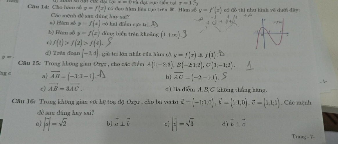 d) Hăm số đạt cực đại tại x=0 và đạt cực tiểu tại x=1
Câu 14: Cho hàm số y=f(x) có đạo hàm liên tục trên R. Hàm số y=f'(x) có đồ thị như hình vẽ dưới đãy:
Các mệnh đề sau đúng hay sai?
a) Hàm số y=f(x) có hai điểm cực trị.
b) Hàm số y=f(x) đồng biến trên khoảng (1;+∈fty )
c) f(1)>f(2)>f(4).
d) Trên đoạn [-1;4] , giá trị lớn nhất của hàm số y=f(x) là f(1)
y=
Câu 15: Trong không gian Oxyz , cho các điểm A(1;-2;3), B(-2;1;2), C(3;-1;2). 
ng c a) vector AB=(-3;3-1)
b) vector AC=(-2;-1;1). 
- 1-
c) vector AB=3vector AC.
d) Ba điểm A, B, C không thẳng hàng.
Câu 16: Trong không gian với hệ toạ độ Oxyz , cho ba vectơ vector a=(-1;1;0), vector b=(1;1;0), vector c=(1;1;1). Các mệnh
đề sau đúng hay sai?
a) |vector a|=sqrt(2) |vector c|=sqrt(3) d) vector b⊥ vector c
b) vector a⊥ vector b c)
Trang - 7-