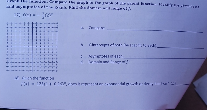 Graph the function. Compare the graph to the graph of the parent function. Identify the y-intercepts 
and asymptotes of the graph. Find the domain and range of f. 
17) f(x)=- 1/2 (2)^x
a. Compare: 
_ 
b. Y-intercepts of both (be specific to each):_ 
c. Asymptotes of each:_ 
d. Domain and Range of f : 
18) Given the function
f(x)=125(1+0.26)^x , does it represent an exponential growth or decay function? 11)_