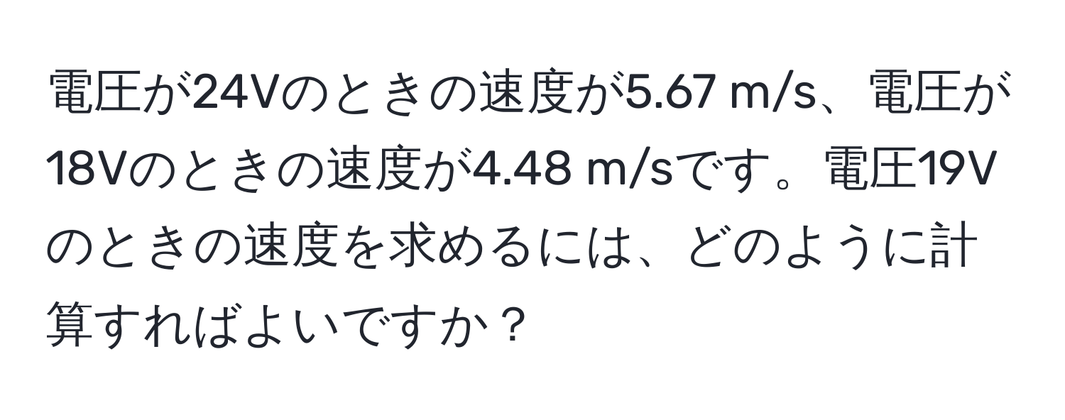 電圧が24Vのときの速度が5.67 m/s、電圧が18Vのときの速度が4.48 m/sです。電圧19Vのときの速度を求めるには、どのように計算すればよいですか？