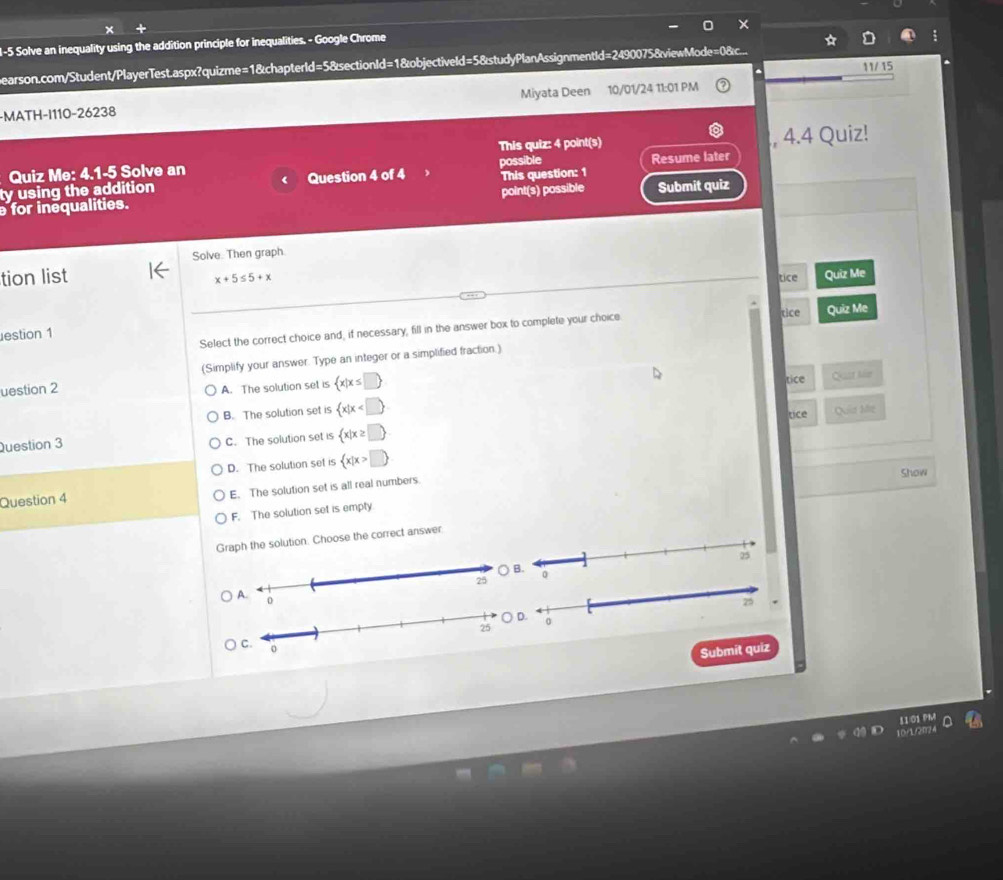 1-5 Solve an inequality using the addition principle for inequalities. - Google Chrome
bearson.com/Student/PlayerTest.aspx?quizme=1&chapterId=5&sectionId=1&objectiveld=5&studyPlanAssignmentId=2490075&viewMode=0&...
11/ 15
-MATH-I110-26238 Miyata Deen 10/01/24 11:01 PM
Quiz Me: 4.1-5 Solve an This quiz: 4 point(s) , 4.4 Quiz!
possible
ty using the addition 《 Question 4 of 4 Resume later
point(s) possible Submit quiz
for inequalities. This question: 1
Solve. Then graph.
tion list x+5≤ 5+x tice Quiz Me
estion 1 Quiz Me
Select the correct choice and, if necessary, fill in the answer box to complete your choice tice
uestion 2 (Simplify your answer. Type an integer or a simplified fraction.)
A. The solution set is  x|x≤ □ 
B. The solution set is  x|x tice
Qust Mr
Question 3
C. The solution set is  x|x≥ □  tice Quia Me
D. The solution set is  x|x>□ 
Show
Question 4 E. The solution set is all real numbers
F. The solution set is empty.
Graph the solution. Choose the correct answer
95
) B. 0
Submit quiz