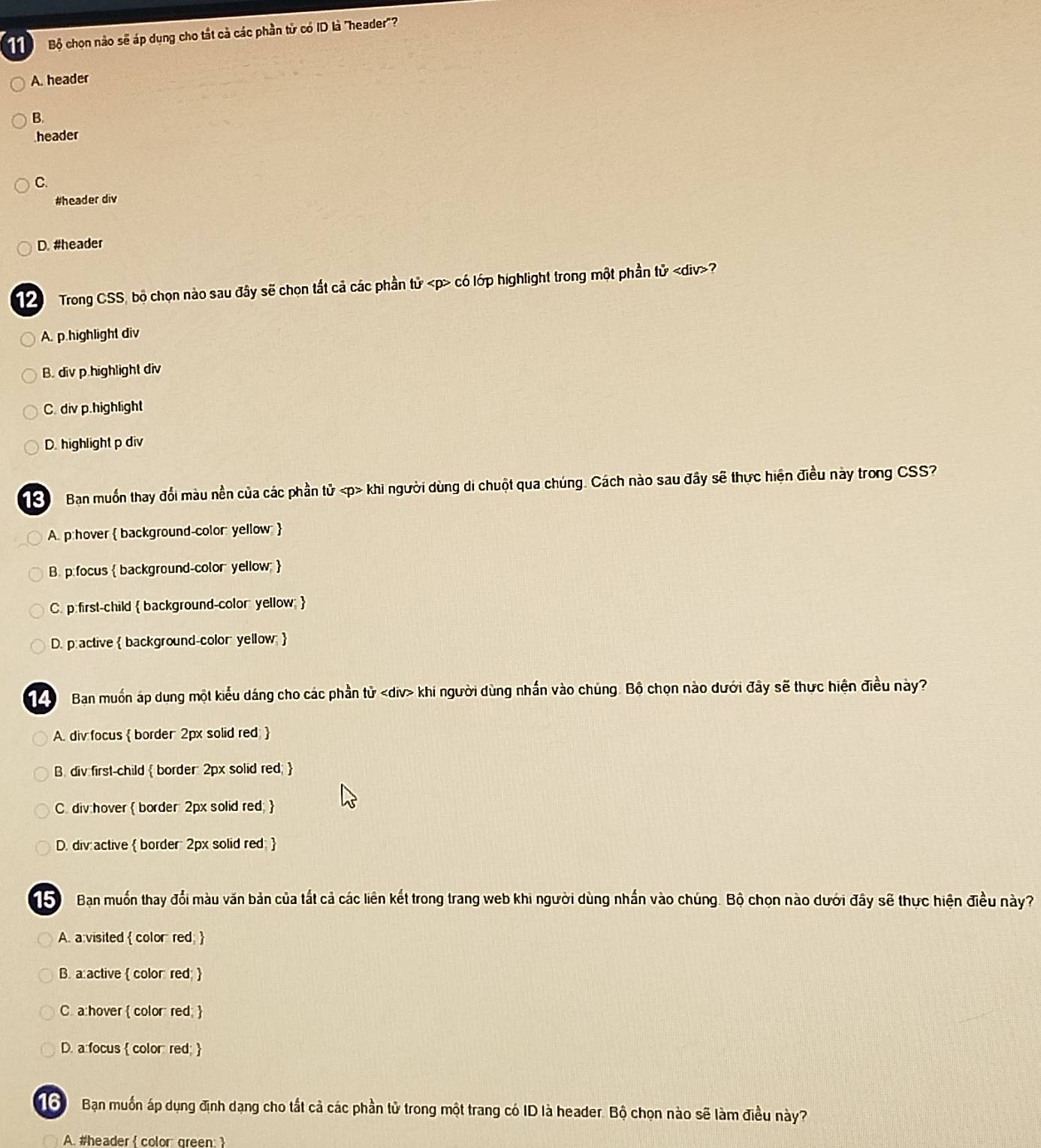 Bộ chọn nào sẽ áp dụng cho tắt cả các phần tử có ID là 'header'?
A. header
B.
header
C.
#header div
D. #header
Trong CSS, bộ chọn nào sau đây sẽ chọn tất cả các phần tử có lớp highlight trong một phần tử ?
A. p.highlight div
B. div p.highlight div
C. div p.highlight
D. highlight p div
Bạn muốn thay đổi màu nền của các phần tử khi người dùng di chuột qua chúng. Cách nào sau đây sẽ thực hiện điều này trong CSS?
A. p:hover  background-color: yellow 
B. p.focus  background-color yellow: 
C. p: first-child  background-color yellow 
D. p: active  background-color yellow; 
Ban muốn áp dung một kiểu dáng cho các phần tử khi người dùng nhấn vào chúng. Bộ chọn nào dưới đây sẽ thực hiện điều này?
A. div focus  border 2px solid red 
B. div first-child border: 2px solid red; 
C. div:hover  border: 2px solid red; 
D. div active  border: 2px solid red: 
Bạn muốn thay đổi màu văn bản của tất cả các liên kết trong trang web khi người dùng nhấn vào chúng. Bộ chọn nào dưới đây sẽ thực hiện điều này?
A. a visited  color red;
B. a:active  color red; 
C. a:hover  color red; 
D. a focus  color red; 
ổ Bạn muốn áp dụng định dạng cho tất cả các phần tử trong một trang có ID là header. Bộ chọn nào sẽ làm điều này?
A. #header  color green 