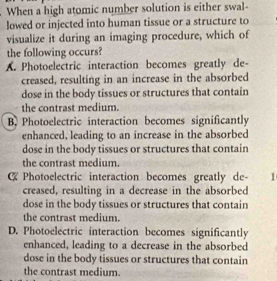 When a high atomic number solution is either swal-
lowed or injected into human tissue or a structure to
visualize it during an imaging procedure, which of
the following occurs?
A. Photoelectric interaction becomes greatly de-
creased, resulting in an increase in the absorbed
dose in the body tissues or structures that contain
the contrast medium.
B. Photoelectric interaction becomes significantly
enhanced, leading to an increase in the absorbed
dose in the body tissues or structures that contain
the contrast medium.
C Photoelectric interaction becomes greatly de- 1
creased, resulting in a decrease in the absorbed
dose in the body tissues or structures that contain
the contrast medium.
D. Photoelectric interaction becomes significantly
enhanced, leading to a decrease in the absorbed
dose in the body tissues or structures that contain
the contrast medium.