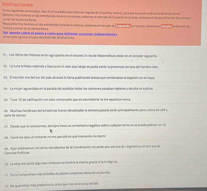 Instrucciones
En los siguientes enunciados, haz clic en la palabra que debe ser seguida de un punto y coma (;), para que la oración esté correctamente escrita.
Ejemplo: Hoy tuvimos un día entretenido: durante la mañana, visitamos el mercado de Coyoacán en la tarde, visitamos el zócalo al final del día, fulmos a
comer en la colonia Roma.
Respuesta: Hoy tuvimos un día entretenido: durante la mañana, visitamos el mercado de Covoacán, en la tarde, visitamos el Zocalo, al final del día,
fuimos a comer en la colonia Roma.
Ver apunte sobre el punto y coma para delimitar oraciones independientes
Al terminar oprime el botón REVISAR MIS RESPUESTAS.
01. Los libros de Historia serán agrupados en el estante 24 los de Matemáticas están en el corredor siguiente.
02. La luna brillaba redonda y blanca en el cielo aquí abajo se podía sentir la presencia cercana del hombre lobo.
03. El escritor era del sur del país alcanzó la fama publicando textos que combinaban el español con el maya.
04. La mujer aguardaba en la parada del autobús todos los camiones pasaban repletos y decidía no subirse.
05. Tuve 10 de calificación con esto compruebo que en esa materia no me equivoco nunca.
06. Muchas hectáreas del amazonas fueron devastadas la semana pasada serán principalmente para cultivo de café y
caña de azúcar.
07. Desde que lo conocemos, siempre tiene un comentario negativo sobre cualquier tema no se puede platicar con él.
08. Cerré los ojos un instante no me percaté en qué momento me dormí.
09. Ayer platicamos con otros estudiantes de la Coordinación recuerdo que uno era de Lingüística y el otro era de
Ciencias Políticas.
10. La niña me contó algo bien chistoso no tendría la misma gracia si te lo digo yo.
11. Ya no compremos más botellas de plástico estamos dañando al planeta.
12. No queremos más pretextos lo único que nos sirve es la verdad.