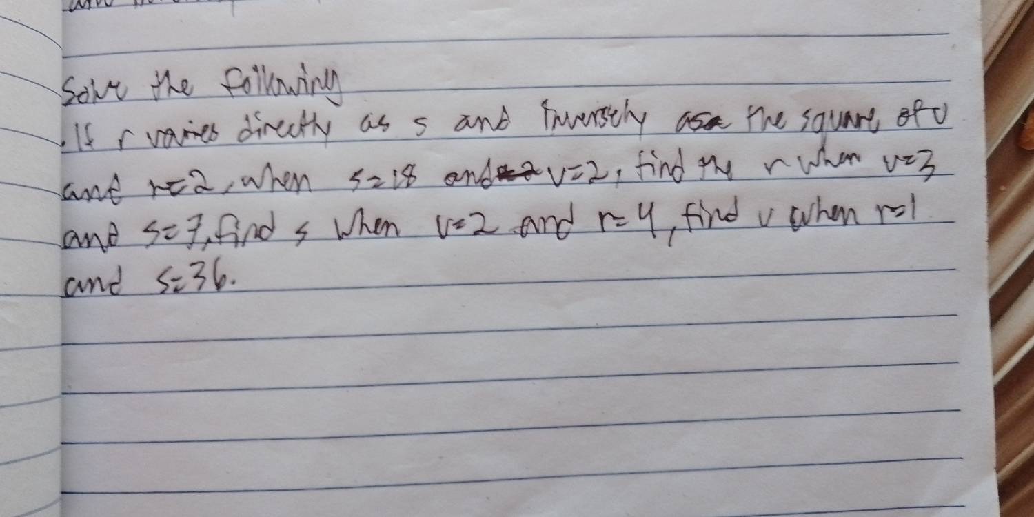 Sove the following 
If r vames dircutly as s and fnuerstly as the square of o 
ant r=2 ,when S=18 and v=2 , find uy r whan v=3
and S=7 find s when v=2 and r=4 findv when r=1
and S=36.