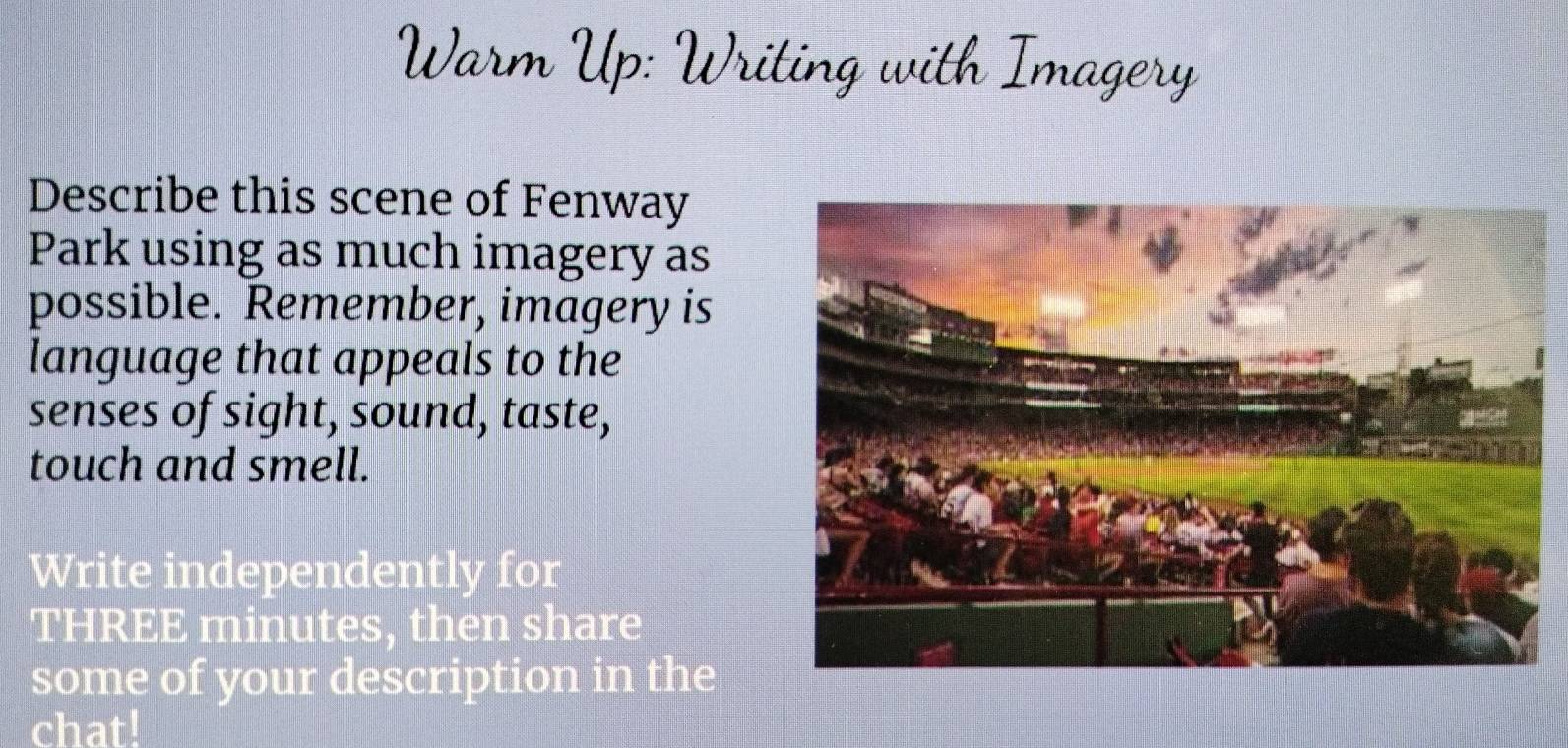 Warm Up: Writing with Imagery 
Describe this scene of Fenway 
Park using as much imagery as 
possible. Remember, imagery is 
language that appeals to the 
senses of sight, sound, taste, 
touch and smell. 
Write independently for 
THREE minutes, then share 
some of your description in the 
chat!