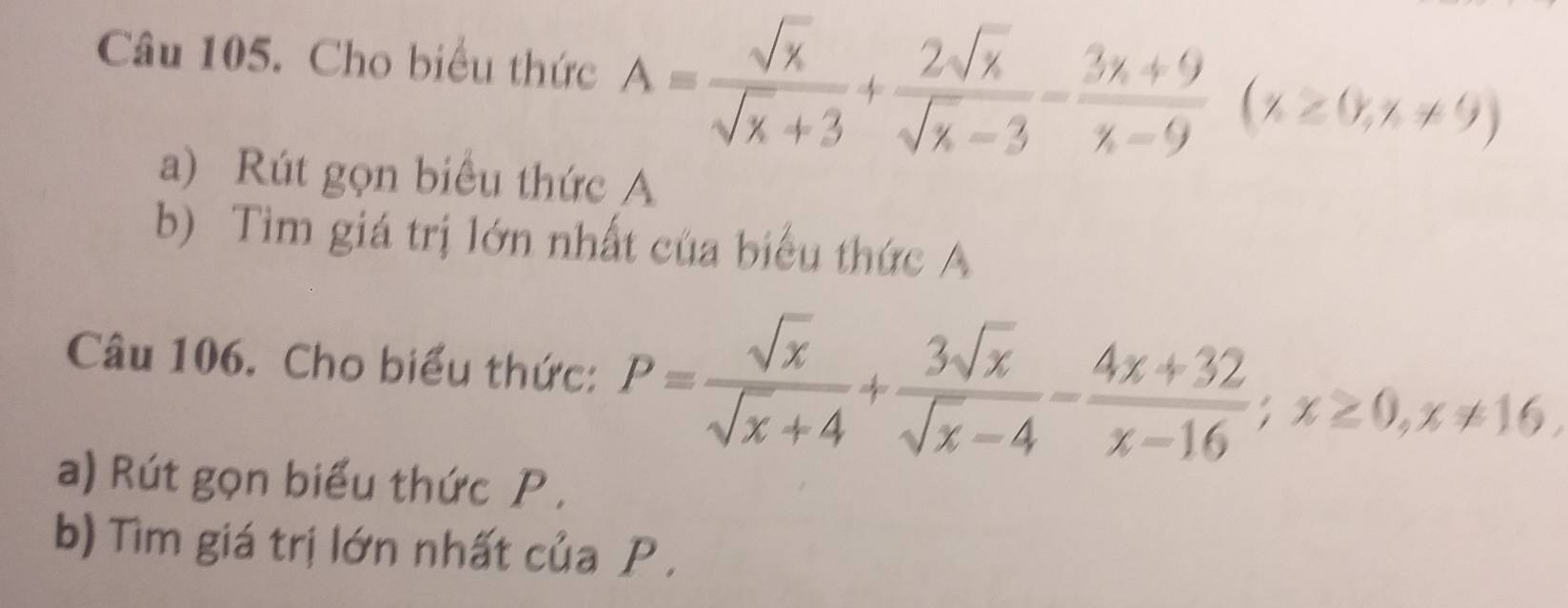 Cho biểu thức A= sqrt(x)/sqrt(x)+3 + 2sqrt(x)/sqrt(x)-3 - (3x+9)/x-9 (x≥ 0,x!= 9)
a) Rút gọn biểu thức A 
b) Tìm giá trị lớn nhất của biểu thức A 
Câu 106. Cho biểu thức: P= sqrt(x)/sqrt(x)+4 + 3sqrt(x)/sqrt(x)-4 - (4x+32)/x-16 ; x≥ 0, x!= 16. 
a) Rút gọn biểu thức P , 
b) Tìm giá trị lớn nhất của P.