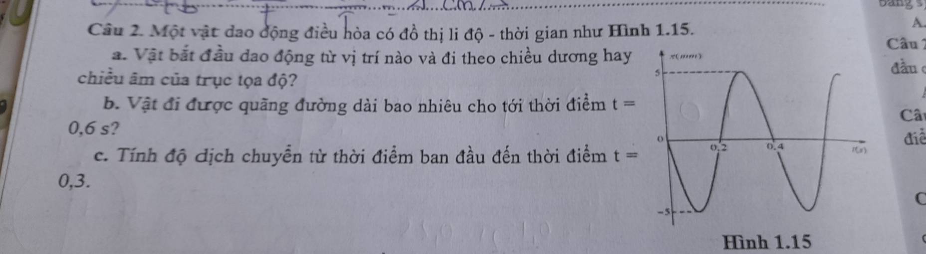 bangs 
A. 
Câu 2. Một vật dao động điều hòa có đồ thị li độ - thời gian như Hình 1.15. Câu 2 
a. Vật bắt đầu dao động từ vị trí nào và đi theo chiều dương hay 
đầu 
chiều âm của trục tọa độ? 
b. Vật đi được quãng đường dài bao nhiêu cho tới thời điểm t=
Câ
0,6 s? 
điễ 
c. Tính độ địch chuyển từ thời điểm ban đầu đến thời điểm t=
0,3. 
C 
Hình 1. 15