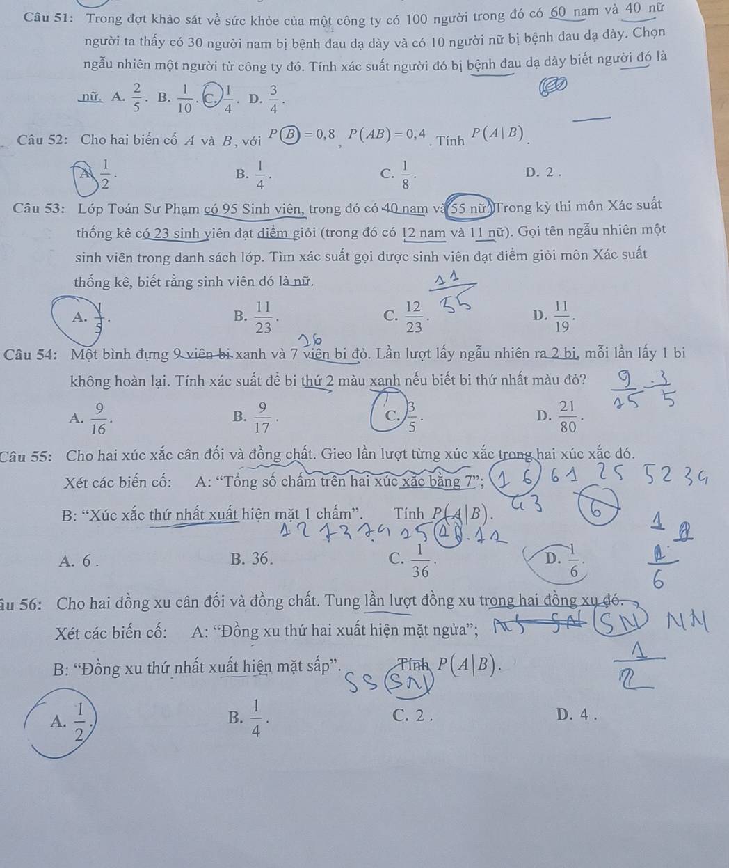 Trong đợt khảo sát về sức khỏe của một công ty có 100 người trong đó có 60 nam và 40 nữ
người ta thấy có 30 người nam bị bệnh đau dạ dày và có 10 người nữ bị bệnh đau dạ dày. Chọn
ngẫu nhiên một người từ công ty đó. Tính xác suất người đó bị bệnh dau dạ dày biết người đó là
_
nữ. A.  2/5 . B.  1/10  C  1/4 . D.  3/4 .
Câu 52: Cho hai biến cố A và Bộ với Pwidehat B=0,8,P(AB)=0,4. Tính P(A|B)
 1/2 .
C.
B.  1/4 .  1/8 · D. 2 .
Câu 53: Lớp Toán Sư Phạm có 95 Sinh viên, trong đó có 40 nam và 55 nữ Trong kỳ thi môn Xác suất
thống kê có 23 sinh viên đạt điểm giỏi (trong đó có 12 nam và 11 nữ). Gọi tên ngẫu nhiên một
sinh viên trong danh sách lớp. Tìm xác suất gọi được sinh viên đạt điểm giỏi môn Xác suất
thống kê, biết rằng sinh viên đó là nữ.
A.  y/5 .  11/23 .  12/23 .  11/19 .
B.
C.
D.
Câu 54: Một bình đựng 9 viên bi xanh và 7 viên bi đỏ. Lần lượt lấy ngẫu nhiên ra 2 bi, mỗi lần lấy 1 bi
không hoàn lại. Tính xác suất đề bi thứ 2 màu xanh nếu biết bi thứ nhất màu đỏ?
A.  9/16 .  9/17 .  3/5 .  21/80 .
B.
C.
D.
Câu 55: Cho hai xúc xắc cân đối và đồng chất. Gieo lần lượt từng xúc xắc trong hai xúc xắc đó.
Xét các biến cố: A: “Tổng số chấm trên hai xúc xắc bằng 7”;
B: “Xúc xắc thứ nhất xuất hiện mặt_1 chấm”. Tính P( B)
A. 6 . B. 36. C.  1/36 · D.  (-1)/6 .
âu 56: Cho hai đồng xu cân đối và đồng chất. Tung lần lượt đồng xu trong hai đồng
Xét các biến cố:  A: “Đồng xu thứ hai xuất hiện mặt ngửa”;
B: “Đồng xu thứ nhất xuất hiện mặt sấp”. Tính
B. C. 2 . D. 4 .
A.  1/2   1/4 .