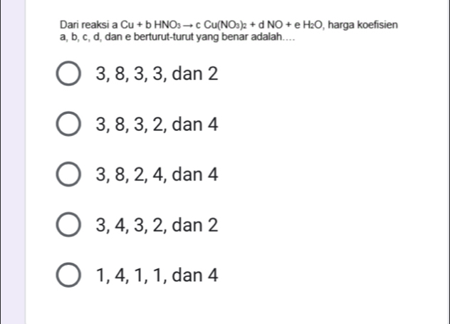 Dari reaksi a Cu+bHNO_3to cCu(NO_3)_2+dNO+eH_2O , harga koefisien
a, b, c, d, dan e berturut-turut yang benar adalah…
3, 8, 3, 3, dan 2
3, 8, 3, 2, dan 4
3, 8, 2, 4, dan 4
3, 4, 3, 2, dan 2
1, 4, 1, 1, dan 4