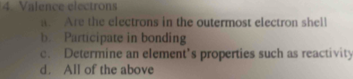 Valence electrons
Are the electrons in the outermost electron shell
b. Participate in bonding
c. Determine an element’s properties such as reactivity
d. All of the above