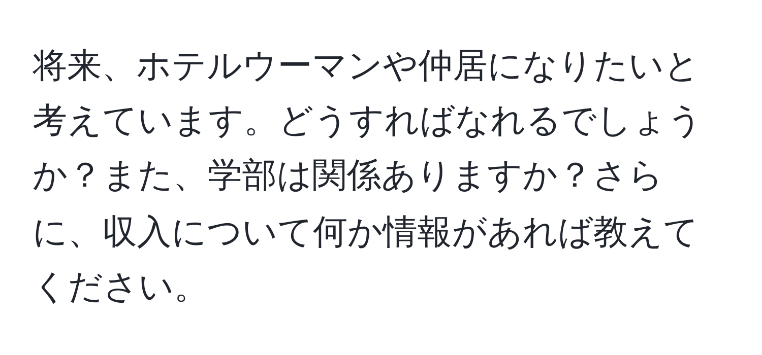 将来、ホテルウーマンや仲居になりたいと考えています。どうすればなれるでしょうか？また、学部は関係ありますか？さらに、収入について何か情報があれば教えてください。