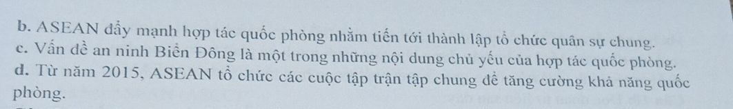 b. ASEAN đẩy mạnh hợp tác quốc phòng nhằm tiến tới thành lập tổ chức quân sự chung.
c. Vấn dhat e. an ninh Biển Đông là một trong những nội dung chủ yếu của hợp tác quốc phòng.
d. Từ năm 2015, ASEAN tổ chức các cuộc tập trận tập chung để tăng cường khả năng quốc
phòng.