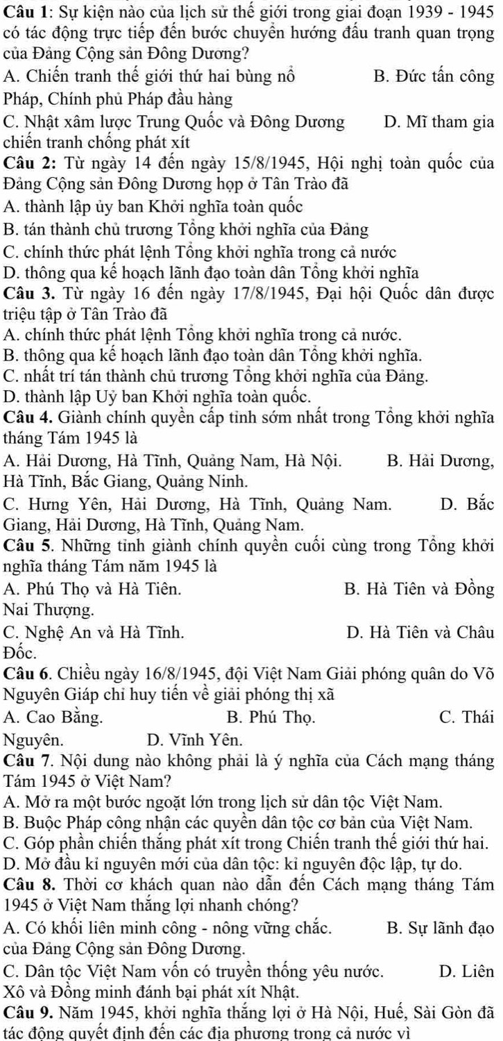 Sự kiện nào của lịch sử thế giới trong giai đoạn 1939 - 1945
có tác động trực tiếp đến bước chuyền hướng đầu tranh quan trọng
của Đảng Cộng sản Đông Dương?
A. Chiến tranh thế giới thứ hai bùng nổ B. Đức tấn công
Pháp, Chính phủ Pháp đầu hàng
C. Nhật xâm lược Trung Quốc và Đông Dương D. Mĩ tham gia
chiến tranh chống phát xít
Câu 2: Từ ngày 14 đến ngày 15/8/1945, Hội nghị toàn quốc của
Đảng Cộng sản Đông Dương họp ở Tân Trào đã
A. thành lập ủy ban Khởi nghĩa toàn quốc
B. tán thành chủ trương Tổng khởi nghĩa của Đảng
C. chính thức phát lệnh Tổng khởi nghĩa trong cả nước
D. thông qua kế hoạch lãnh đạo toàn dân Tổng khởi nghĩa
Câu 3. Từ ngày 16 đến ngày 17/8/1945, Đại hội Quốc dân được
triệu tập ở Tân Trào đã
A. chính thức phát lệnh Tổng khởi nghĩa trong cả nước.
B. thông qua kế hoạch lãnh đạo toàn dân Tổng khởi nghĩa.
C. nhất trí tán thành chủ trương Tổng khởi nghĩa của Đảng.
D. thành lập Uỷ ban Khởi nghĩa toàn quốc.
Câu 4. Giành chính quyền cấp tỉnh sớm nhất trong Tổng khởi nghĩa
tháng Tám 1945 là
A. Hải Dương, Hà Tĩnh, Quảng Nam, Hà Nội. B. Hải Dương,
Hà Tĩnh, Bắc Giang, Quảng Ninh.
C. Hưng Yên, Hải Dương, Hà Tĩnh, Quảng Nam. D. Bắc
Giang, Hải Dương, Hà Tĩnh, Quảng Nam.
Câu 5. Những tỉnh giành chính quyền cuối cùng trong Tổng khởi
nghĩa tháng Tám năm 1945 là
A. Phú Thọ và Hà Tiên. B. Hà Tiên và Đồng
Nai Thượng.
C. Nghệ An và Hà Tĩnh. D. Hà Tiên và Châu
Đốc.
Câu 6. Chiều ngày 16/8/1945, đội Việt Nam Giải phóng quân do Võ
Nguyên Giáp chỉ huy tiến về giải phóng thị xã
A. Cao Bằng. B. Phú Thọ. C. Thái
Nguyên. D. Vĩnh Yên.
Câu 7. Nội dung nào không phải là ý nghĩa của Cách mạng tháng
Tám 1945 ở Việt Nam?
A. Mở ra một bước ngoặt lớn trong lịch sử dân tộc Việt Nam.
B. Buộc Pháp công nhận các quyền dân tộc cơ bản của Việt Nam.
C. Góp phần chiến thắng phát xít trong Chiến tranh thế giới thứ hai.
D. Mở đầu kỉ nguyên mới của dân tộc: kỉ nguyên độc lập, tự do.
Câu 8. Thời cơ khách quan nào dẫn đến Cách mạng tháng Tám
1945 ở Việt Nam thắng lợi nhanh chóng?
A. Có khối liên minh công - nông vững chắc. B. Sự lãnh đạo
của Đảng Cộng sản Đông Dương.
C. Dân tộc Việt Nam vốn có truyền thống yêu nước. D. Liên
Xô và Đồng minh đánh bại phát xít Nhật.
Câu 9. Năm 1945, khởi nghĩa thắng lợi ở Hà Nội, Huế, Sài Gòn đã
đtác đông quyết đinh đến các đia phương trong cả nước vì