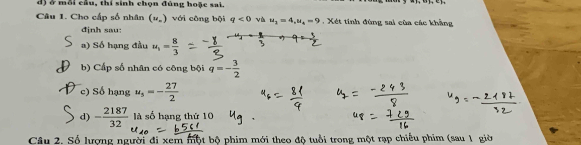 ở mỗi cầu, thí sinh chọn đúng hoặc sai. 
Câu 1. Cho cấp số nhân (u_n) với công bội q<0</tex> và u_2=4, u_4=9. Xét tính đúng sai của các khẳng 
đjnh sau: 
a) Số hạng đầu u_1= 8/3 
b) Cấp số nhân có công bội q=- 3/2 
c) Số hạng u_5=- 27/2 
d) - 2187/32  là số hạng thứ 10
Câu 2. Số lượng người đi xem một bộ phim mới theo độ tuổi trong một rạp chiếu phim (sau 1 giờ